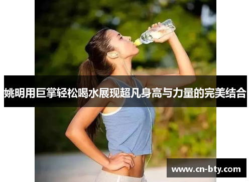姚明用巨掌轻松喝水展现超凡身高与力量的完美结合